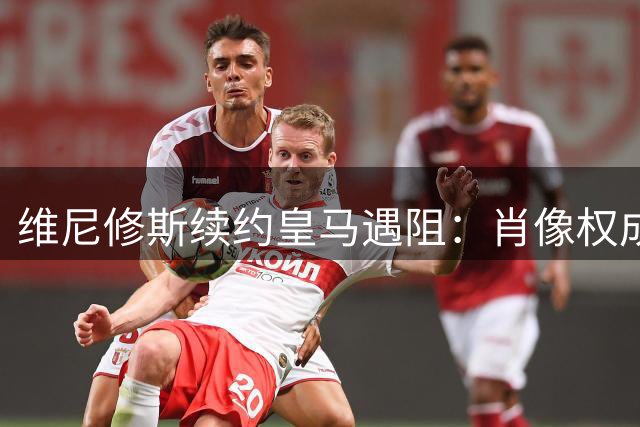 维尼修斯续约皇马遇阻：肖像权成关键谈判点