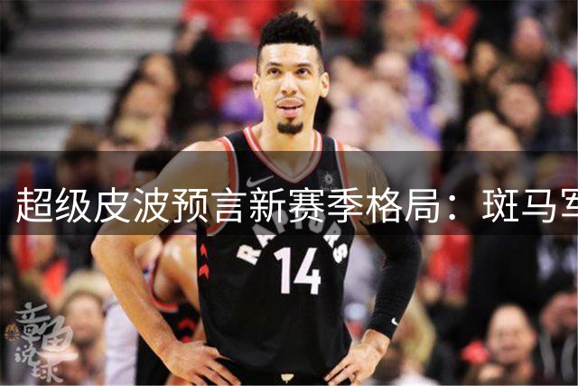超级皮波预言新赛季格局：斑马军团或将制霸亚平宁