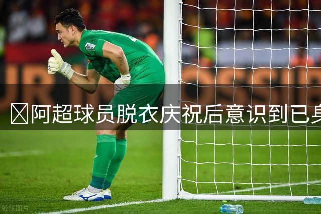😂阿超球员脱衣庆祝后意识到已身背黄牌，马上穿上球衣仍被罚下